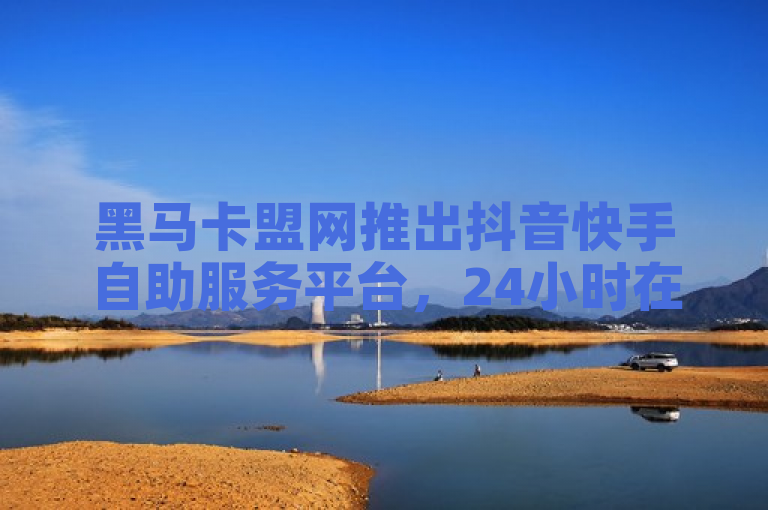 黑马卡盟网推出抖音快手自助服务平台，24小时在线下单功能震撼发布！