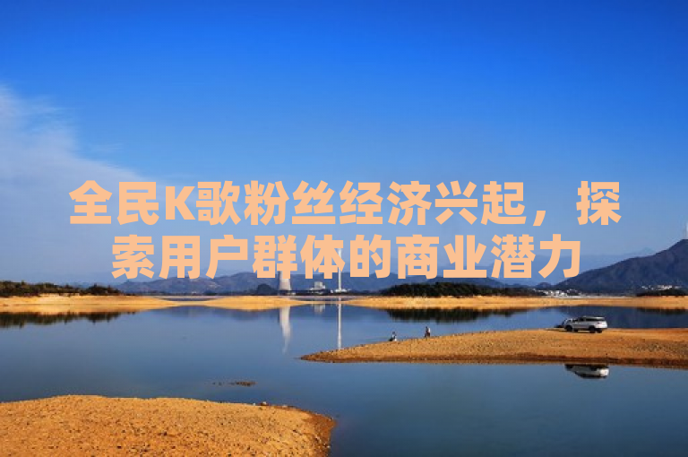 全民K歌粉丝经济兴起，探索用户群体的商业潜力