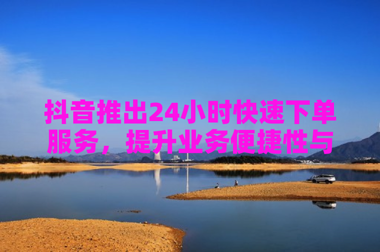 抖音推出24小时快速下单服务，提升业务便捷性与效率