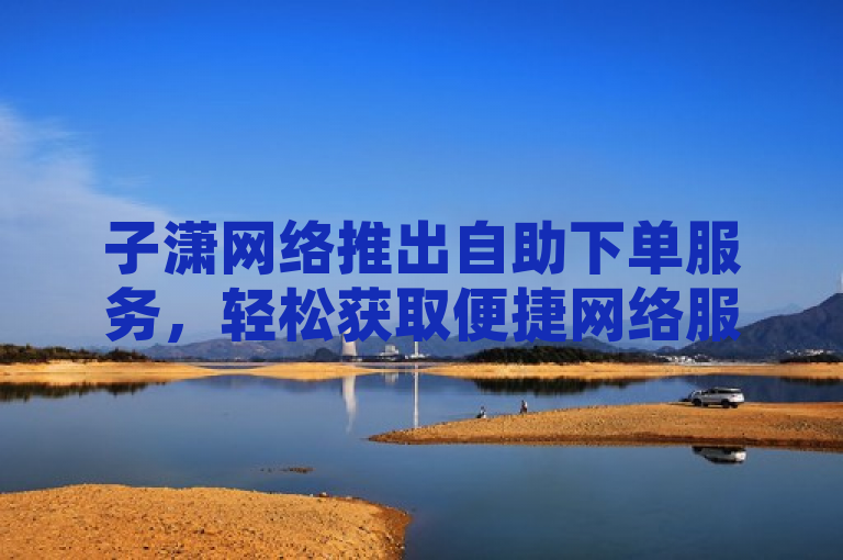 子潇网络推出自助下单服务，轻松获取便捷网络服务