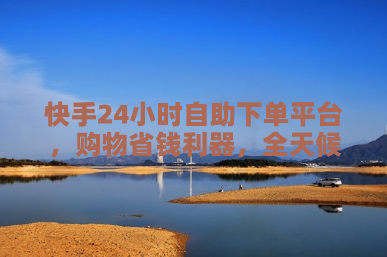 快手24小时自助下单平台，购物省钱利器，全天候优惠不断！