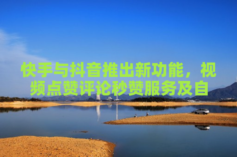 快手与抖音推出新功能，视频点赞评论秒赞服务及自助下单平台