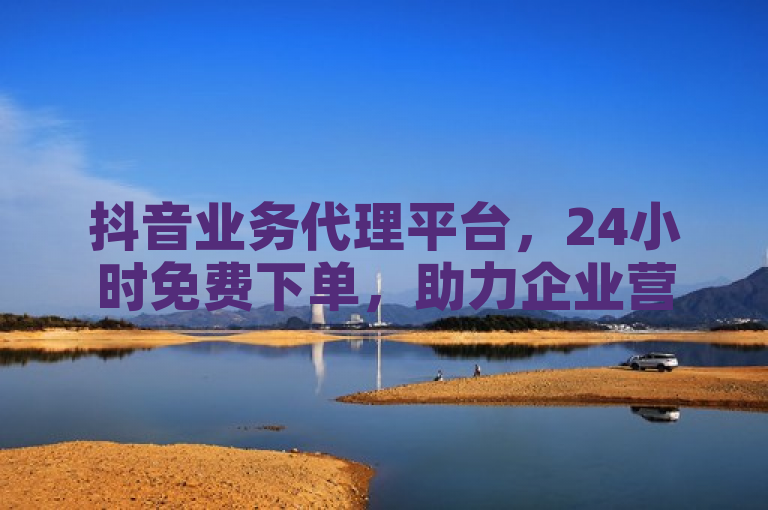 抖音业务代理平台，24小时免费下单，助力企业营销新突破