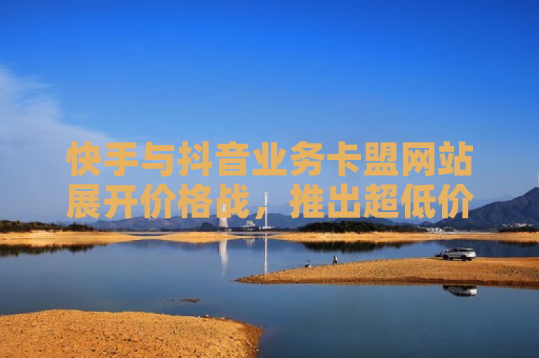 快手与抖音业务卡盟网站展开价格战，推出超低价自助平台服务