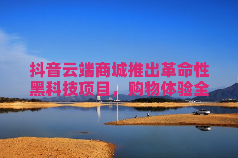 抖音云端商城推出革命性黑科技项目，购物体验全面升级