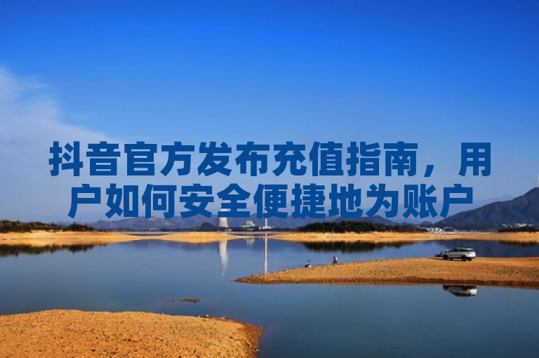 抖音官方发布充值指南，用户如何安全便捷地为账户充值