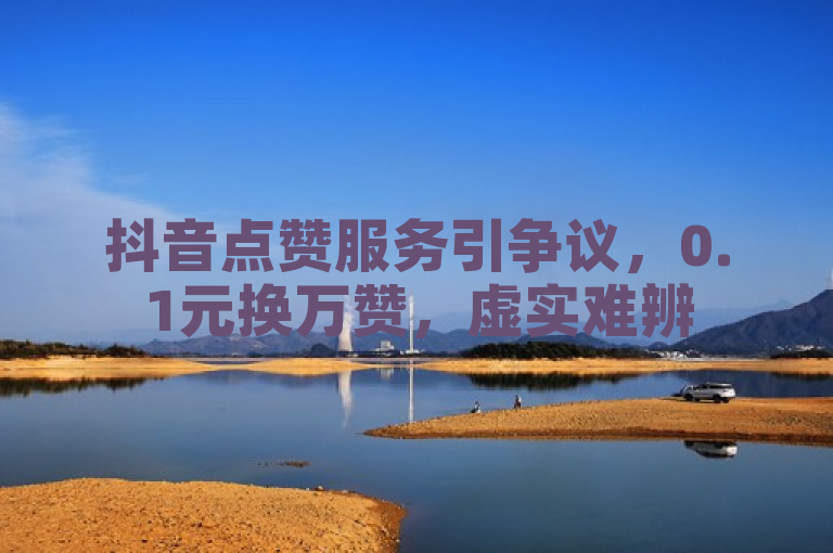 抖音点赞服务引争议，0.1元换万赞，虚实难辨