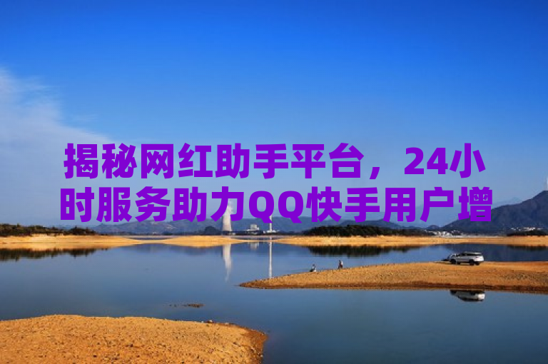 揭秘网红助手平台，24小时服务助力QQ快手用户增赞涨评论