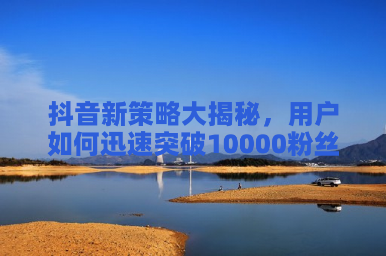抖音新策略大揭秘，用户如何迅速突破10000粉丝大关！
