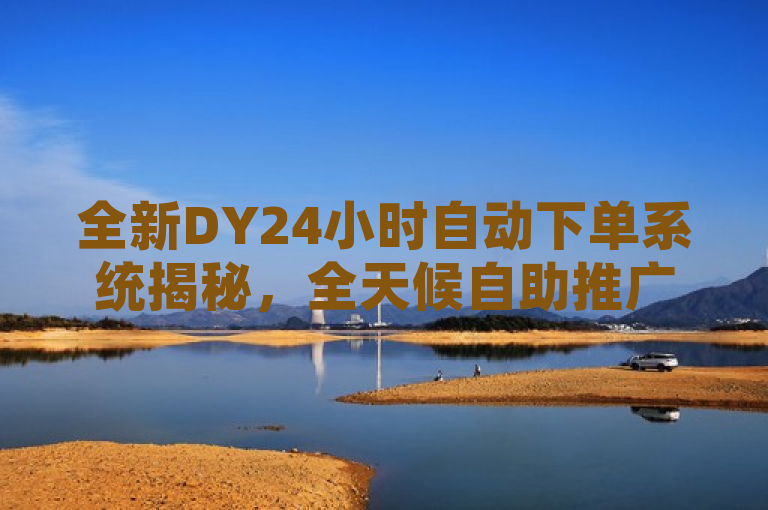 全新DY24小时自动下单系统揭秘，全天候自助推广助力抖音用户提升影响力