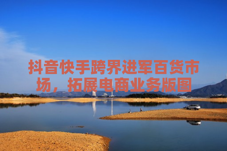 抖音快手跨界进军百货市场,拓展电商业务版图