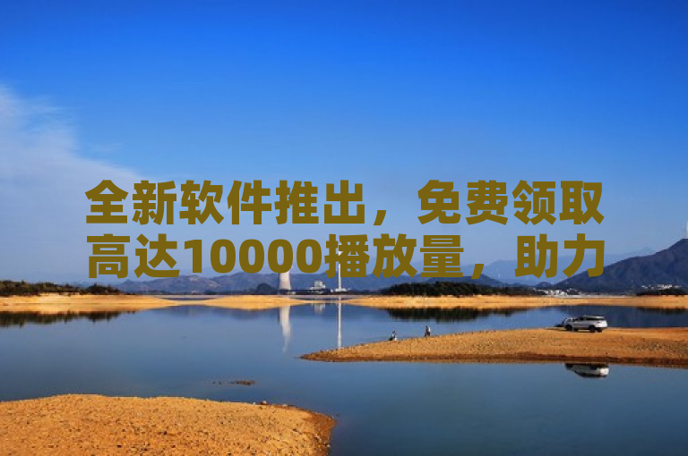 全新软件推出，免费领取高达10000播放量，助力内容创作者提升曝光度