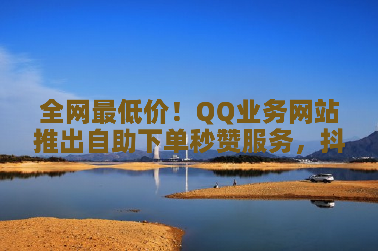 全网最低价！QQ业务网站推出自助下单秒赞服务，抖音低价下单与微信点赞截图生成器助力社交媒体互动