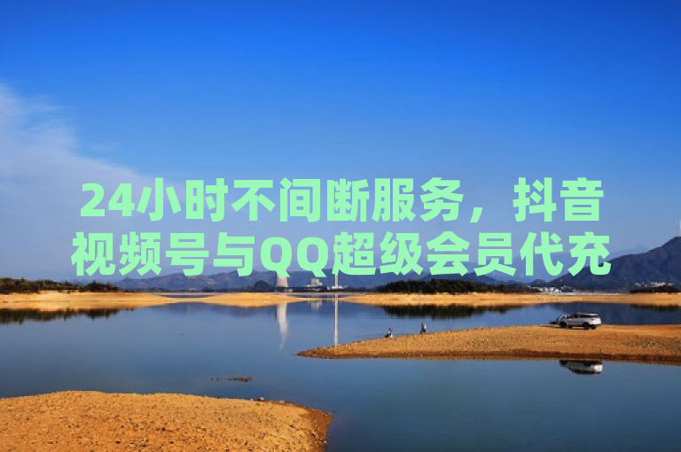 24小时不间断服务，抖音视频号与QQ超级会员代充平台推出自助下单商城