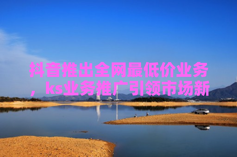 抖音推出全网最低价业务，ks业务推广引领市场新潮流