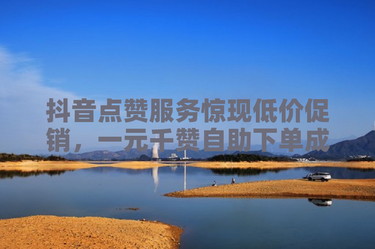 抖音点赞服务惊现低价促销，一元千赞自助下单成新宠