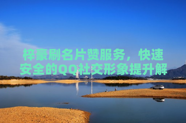 梓豪刷名片赞服务，快速安全的QQ社交形象提升解决方案