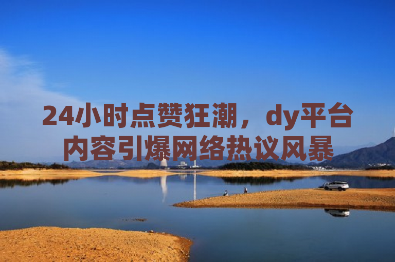 24小时点赞狂潮，dy平台内容引爆网络热议风暴