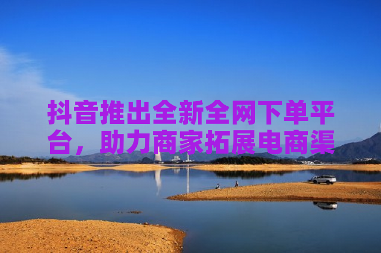 抖音推出全新全网下单平台，助力商家拓展电商渠道