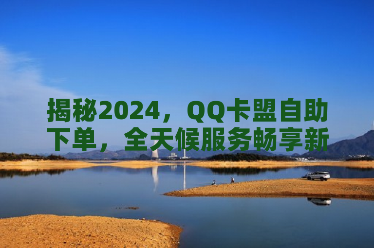 揭秘2024，QQ卡盟自助下单，全天候服务畅享新体验！