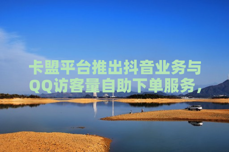 卡盟平台推出抖音业务与QQ访客量自助下单服务，全网最低价货源引关注