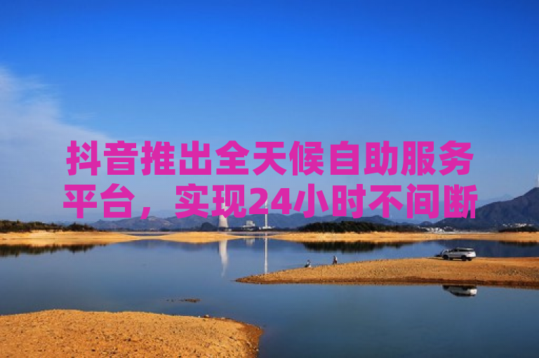 抖音推出全天候自助服务平台，实现24小时不间断下单与点赞充值