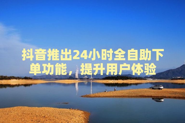 抖音推出24小时全自助下单功能，提升用户体验