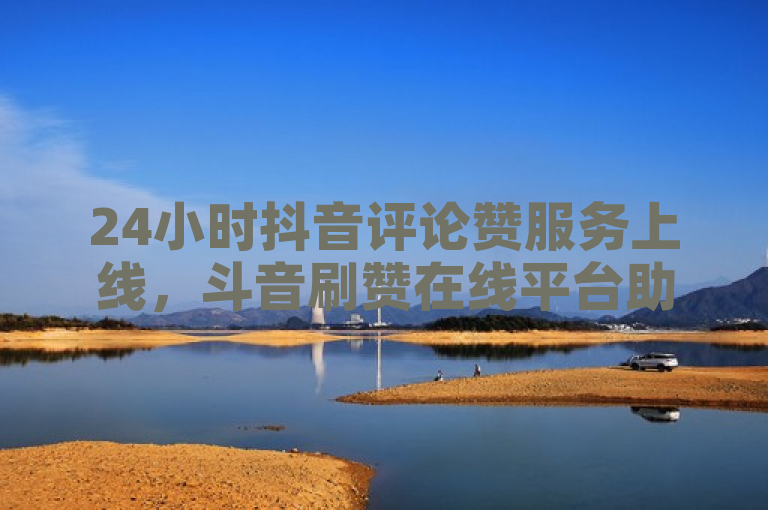 24小时抖音评论赞服务上线，斗音刷赞在线平台助力用户互动