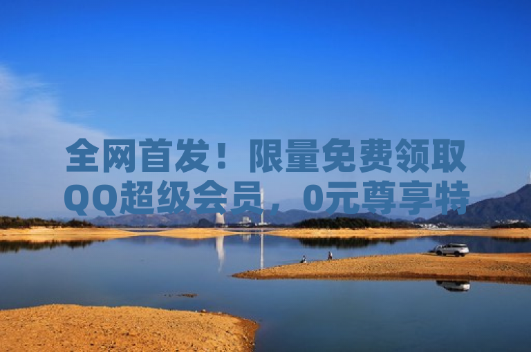 全网首发！限量免费领取QQ超级会员，0元尊享特权！