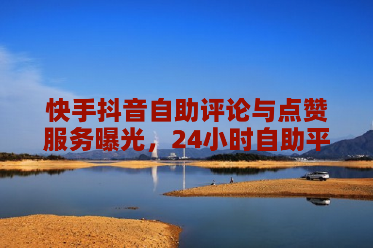 快手抖音自助评论与点赞服务曝光，24小时自助平台引发关注