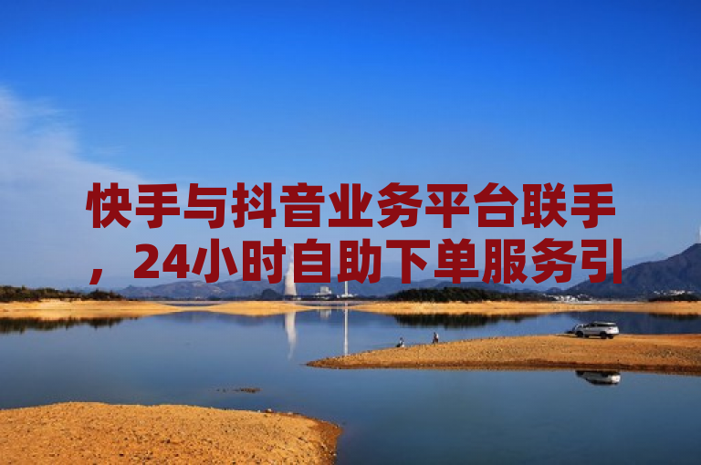 快手与抖音业务平台联手,24小时自助下单服务引领社交媒体增长新趋势