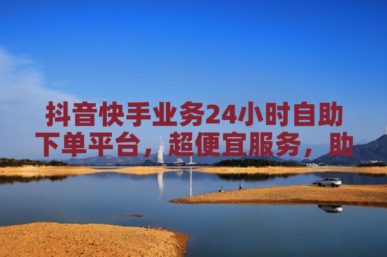 抖音快手业务24小时自助下单平台，超便宜服务，助力KS下单热潮！