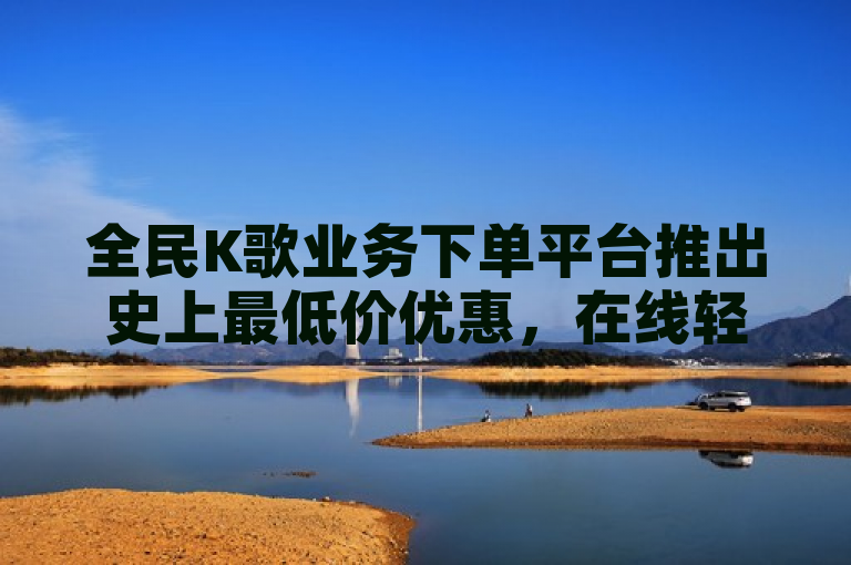 全民K歌业务下单平台推出史上最低价优惠，在线轻松订购享超值体验