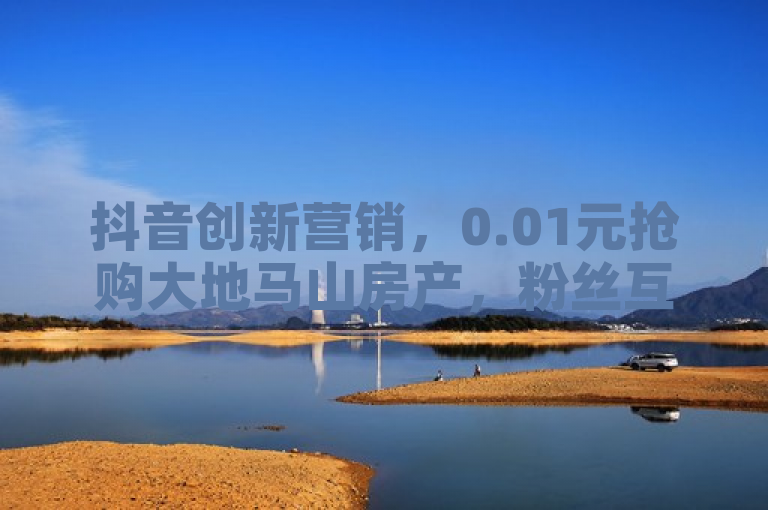 抖音创新营销，0.01元抢购大地马山房产，粉丝互动新高度