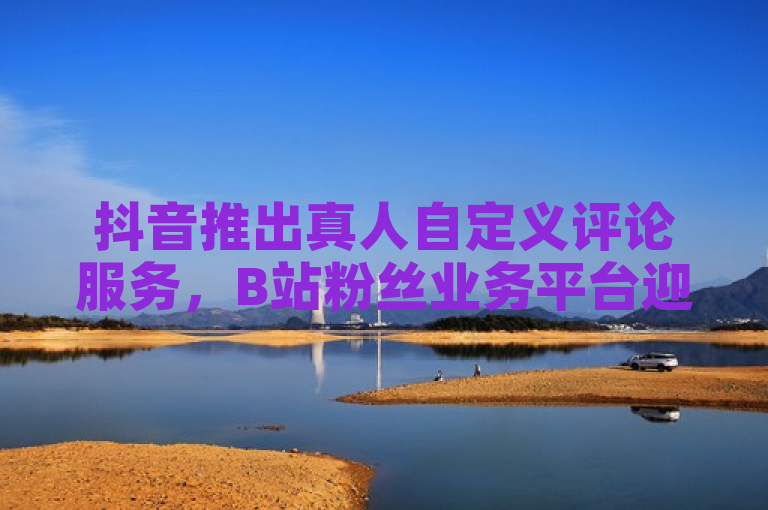 抖音推出真人自定义评论服务，B站粉丝业务平台迎来新功能
