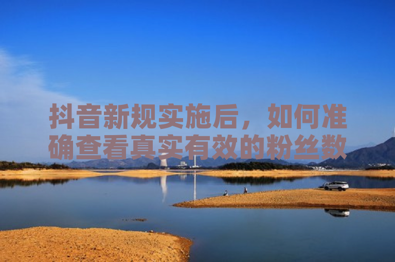 抖音新规实施后，如何准确查看真实有效的粉丝数量？