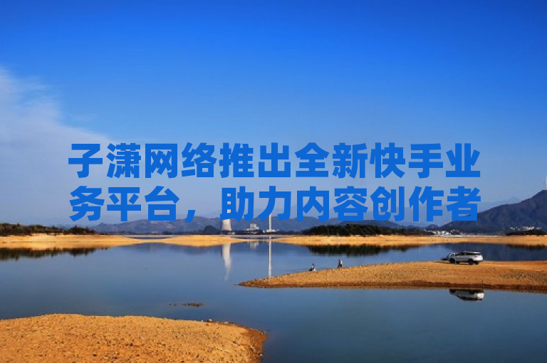 子潇网络推出全新快手业务平台，助力内容创作者实现更高效运营