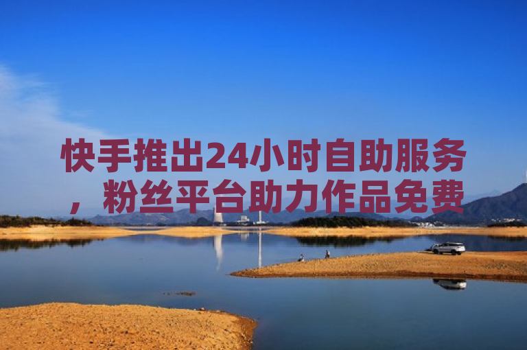 快手推出24小时自助服务，粉丝平台助力作品免费上热门