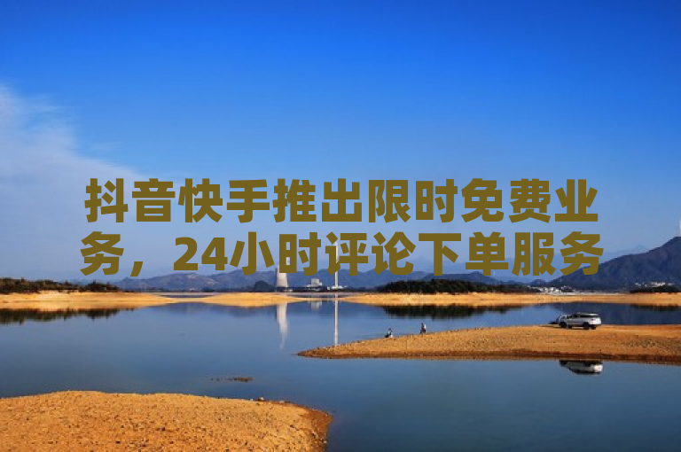 抖音快手推出限时免费业务，24小时评论下单服务及低价浏览量增长平台上线