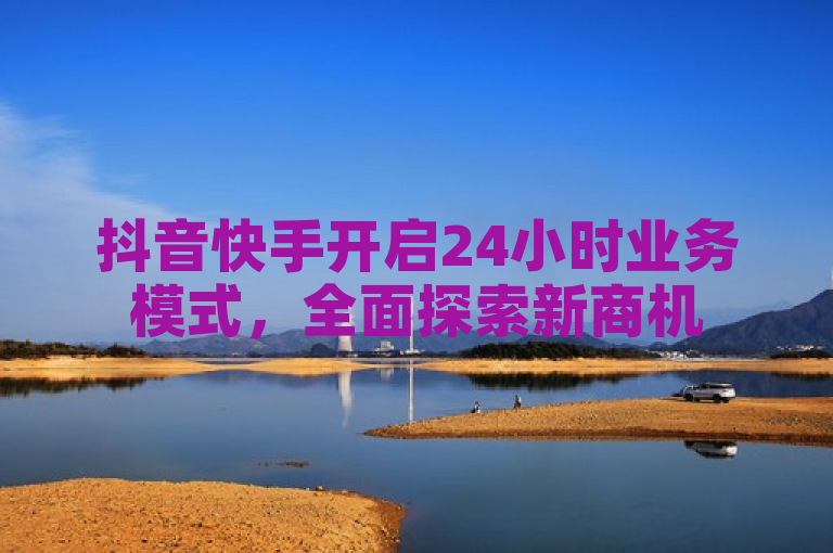 抖音快手开启24小时业务模式，全面探索新商机