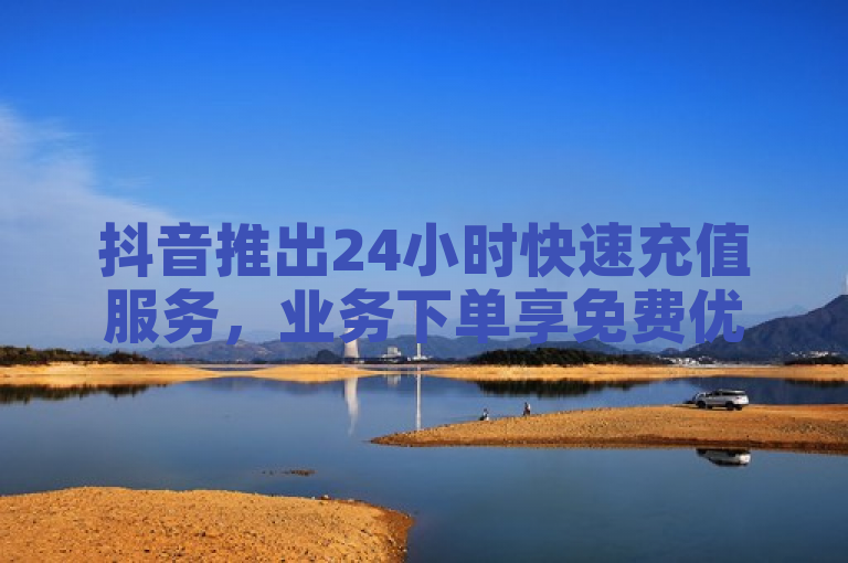 抖音推出24小时快速充值服务，业务下单享免费优惠