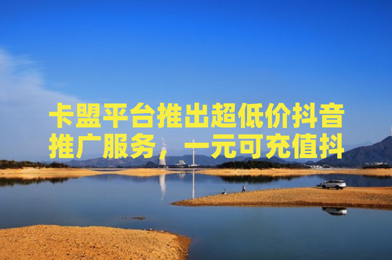 卡盟平台推出超低价抖音推广服务，一元可充值抖币或刷取假粉