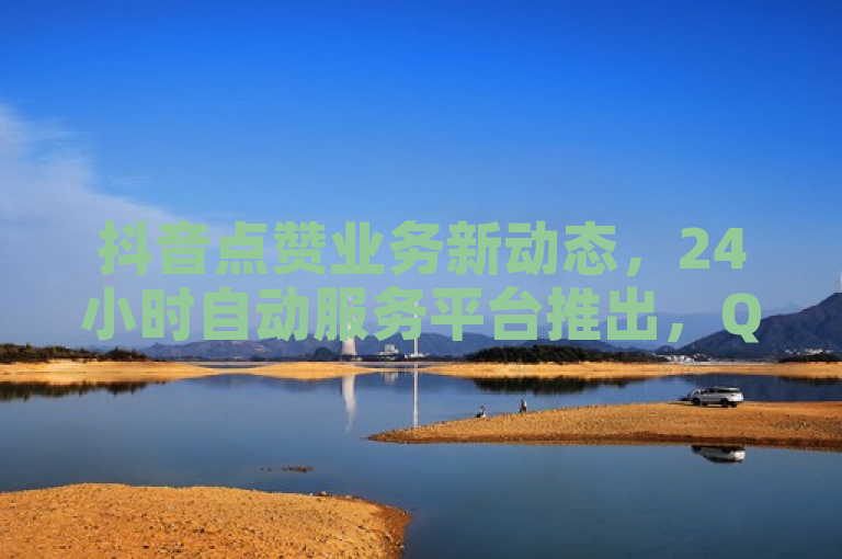 抖音点赞业务新动态，24小时自动服务平台推出，QQ申请入口现已开放