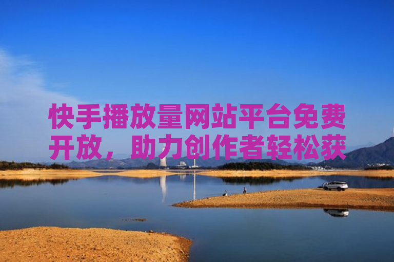 快手播放量网站平台免费开放，助力创作者轻松获取高播放量