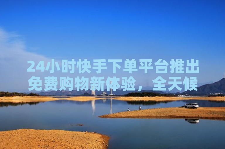 24小时快手下单平台推出免费购物新体验，全天候便捷下单享优惠