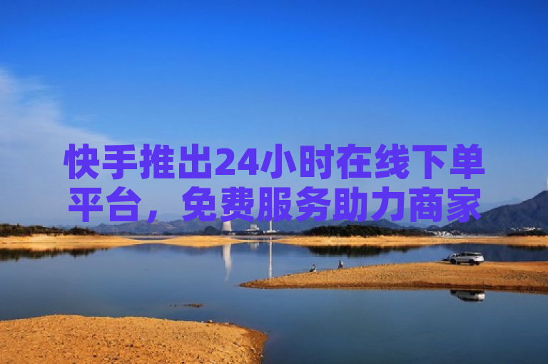 快手推出24小时在线下单平台，免费服务助力商家高效运营
