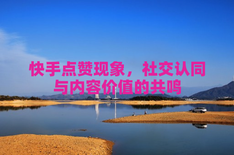 快手点赞现象，社交认同与内容价值的共鸣