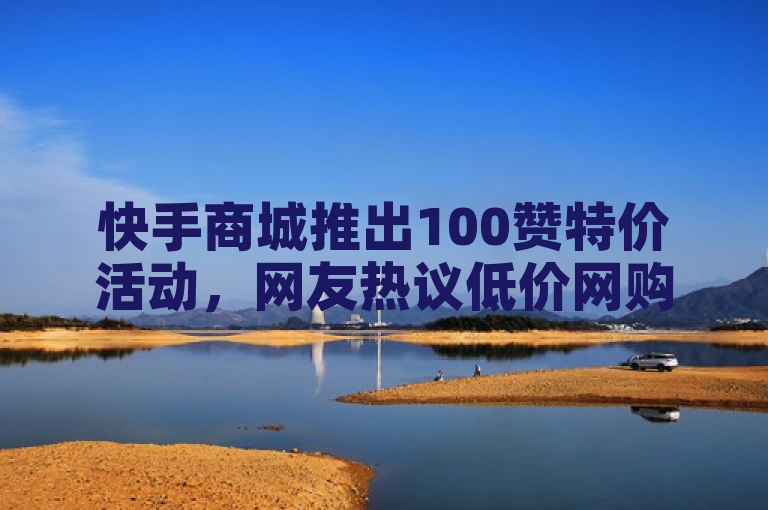 快手商城推出100赞特价活动，网友热议低价网购新选择