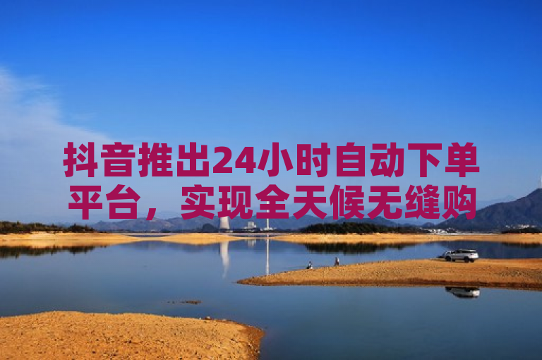 抖音推出24小时自动下单平台，实现全天候无缝购物体验