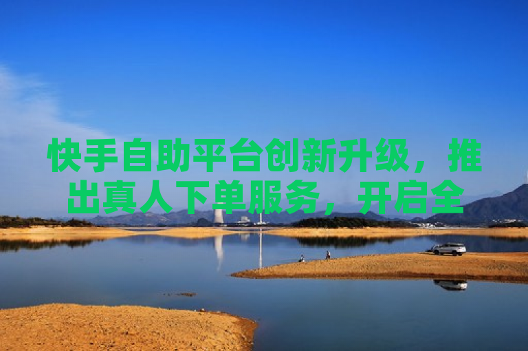 快手自助平台创新升级，推出真人下单服务，开启全新互动体验